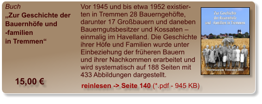 Buch „Zur Geschichte der Bauernhöfe und -familien  in Tremmen“  Vor 1945 und bis etwa 1952 existier-ten in Tremmen 28 Bauerngehöfte, darunter 17 Großbauern und daneben Bauerngutsbesitzer und Kossaten – einmalig im Havelland. Die Geschichte ihrer Höfe und Familien wurde unter Einbeziehung der früheren Bauern und ihrer Nachkommen erarbeitet und wird systematisch auf 188 Seiten mit 433 Abbildungen dargestellt.  15,00 € reinlesen -> Seite 140 (*.pdf - 945 KB)
