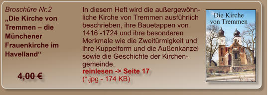 Broschüre Nr.2 „Die Kirche von Tremmen – die Münchener Frauenkirche im Havelland“  In diesem Heft wird die außergewöhn-liche Kirche von Tremmen ausführlich beschrieben, ihre Bauetappen von 1416 -1724 und ihre besonderen Merkmale wie die Zweitürmigkeit und ihre Kuppelform und die Außenkanzel sowie die Geschichte der Kirchen-gemeinde. reinlesen -> Seite 17 (*.jpg - 174 KB) 4,00 €