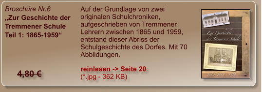 Broschüre Nr.6 „Zur Geschichte der Tremmener Schule Teil 1: 1865-1959“ Auf der Grundlage von zwei originalen Schulchroniken, aufgeschrieben von Tremmener Lehrern zwischen 1865 und 1959, entstand dieser Abriss der Schulgeschichte des Dorfes. Mit 70 Abbildungen. reinlesen -> Seite 20  (*.jpg - 362 KB) 4,80 €