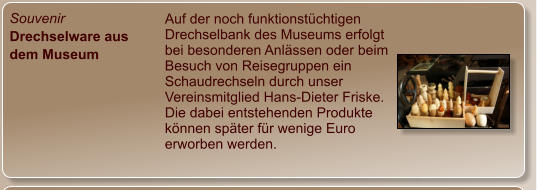 Souvenir Drechselware aus dem Museum Auf der noch funktionstüchtigen Drechselbank des Museums erfolgt bei besonderen Anlässen oder beim Besuch von Reisegruppen ein Schaudrechseln durch unser Vereinsmitglied Hans-Dieter Friske. Die dabei entstehenden Produkte können später für wenige Euro erworben werden.