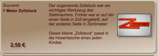 Souvenir 1 Meter Zollstock Der sogenannte Zollstock war ein wichtiges Werkzeug des Stellmachers. Früher war er auf der einen Seite in Zoll eingeteilt, auf der anderen Seite in Zentimeter.  Dieser kleine „Zollstock“ passt in die Hosentasche eines jeden Kindes.  2,50 €