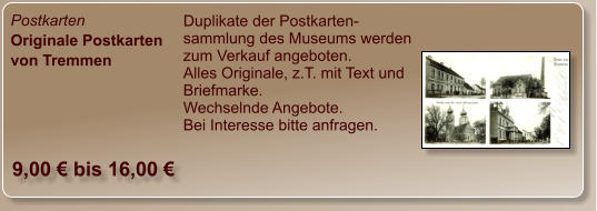 Postkarten Originale Postkarten von Tremmen Duplikate der Postkarten-sammlung des Museums werden zum Verkauf angeboten. Alles Originale, z.T. mit Text und Briefmarke. Wechselnde Angebote. Bei Interesse bitte anfragen.  9,00 € bis 16,00 €