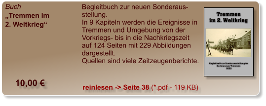 Buch „Tremmen im 2. Weltkrieg“  Begleitbuch zur neuen Sonderaus-stellung. In 9 Kapiteln werden die Ereignisse in  Tremmen und Umgebung von der Vorkriegs- bis in die Nachkriegszeit auf 124 Seiten mit 229 Abbildungen dargestellt.  Quellen sind viele Zeitzeugenberichte.   10,00 € reinlesen -> Seite 38 (*.pdf - 119 KB)